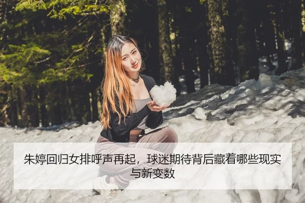 朱婷回归女排呼声再起，球迷期待背后藏着哪些现实与新变数