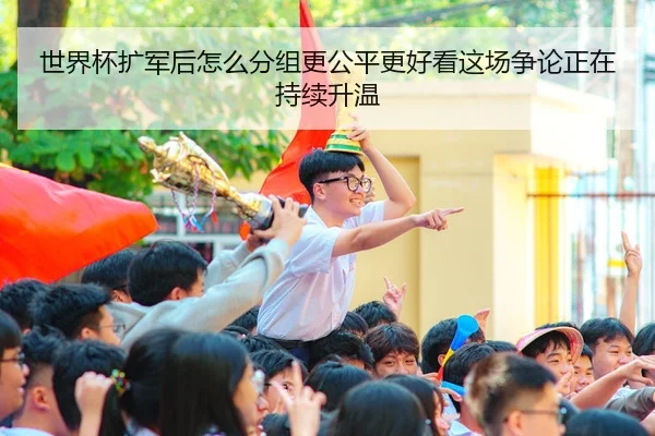 世界杯扩军后怎么分组更公平更好看这场争论正在持续升温